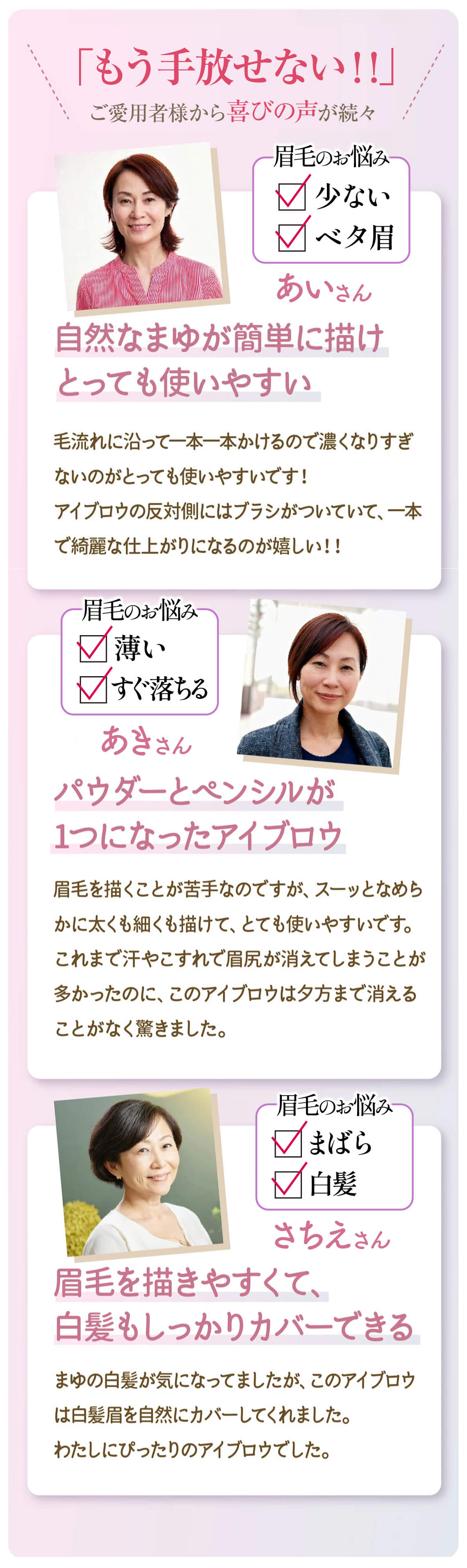 ご愛用者様からの喜びの声が続々。眉毛の悩みは少ない、ベタ眉。自然なまゆが簡単に描け、とっても使いやすい。毛流れにそって一本一本描けるので濃くなりすぎずないのがとっても使いやすいです！アイブロウの反対側にはブラシがついていて、一本でキレイな仕上がりになるのが嬉しい！！。眉毛のお悩み、薄い、すぐ落ちる。パウダーとペンシルが一つになったアイブロウ。眉毛を描くことが苦手なのですが、スーッとなめらかに太くも細くも描けて、とても使いやすいです。これまで汗やこすれで眉尻が消えてしまうことが多かったのに、このアイブロウは夕方まで消えることがなく驚きました。眉のお悩み、まばら、白髪。眉毛を描きやすくて、白髪もしっかりカバーできる。まゆの白髪が気になっていましたが、このアイブロウは白髪まゆをしぜにカバーしてくれました。私にぴったりのアイブロウでした。