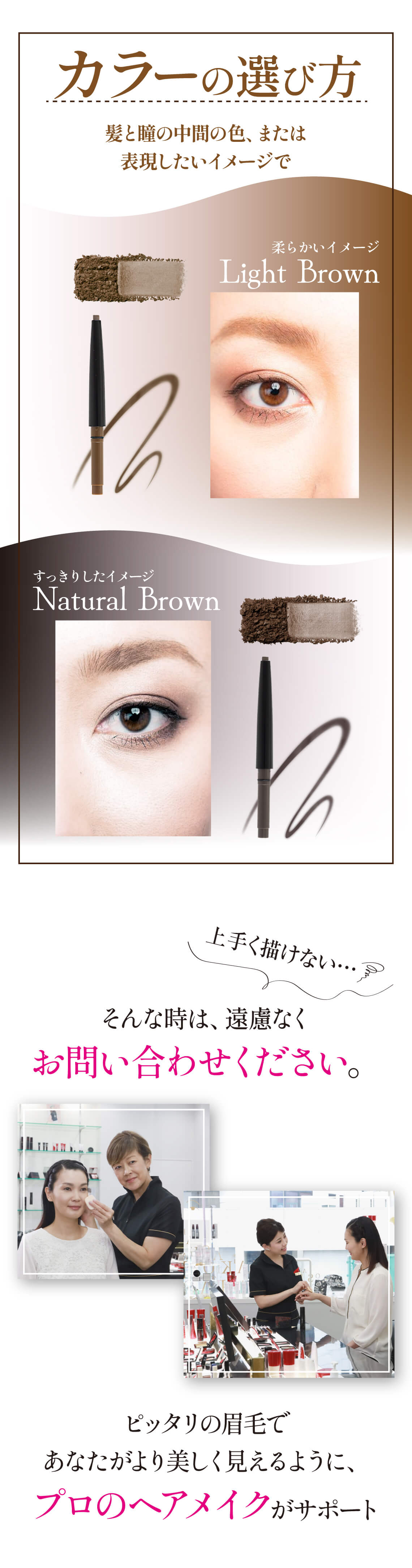 アイブロウのカラーの選び方。髪と瞳の中間の色、または表現したいイメージで。柔らかいイメージLighy Brownライトブラウン。すっきりしたイメージNatural Brownナチュラルブラウン。もし、うまく描けない。。そんな時は、遠慮なくお問い合わせください。ぴったりの眉毛であなたがより美しく見えるように、プロのヘアメイクがサポート。眉の整え方初心者の方でも道具のご提案から、白髪の消し方、垢抜けデザインなどなんでも聞いてください。