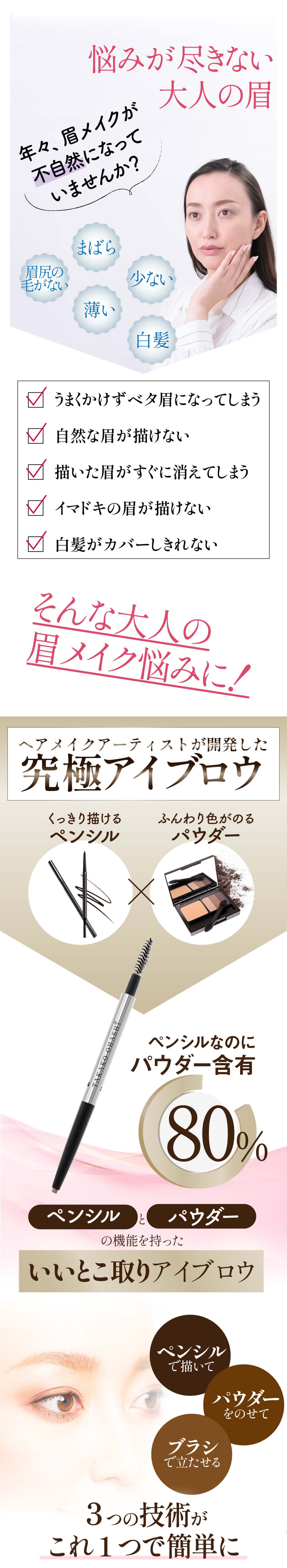 悩みが尽きな大人の眉。年々眉メイクが不自然になっていませんか？まばら・眉尻の毛がない。薄い。少ない。白髪。うまく描けずベタ眉になってしまう。自然な眉が書けない。書いた眉がすぐに消えてしまう。今時の眉が書けない。白髪カバーしきれない。そんな大人の眉メイク悩みに！ヘアメイクアーティストが開発した究極のアイブロウ。くっきり描けるペンシル。ふんわり色がのるパウダーアイブロウ。ペンシルなのにパウダー含有量80。パウダーとペンシルの機能を持ったいいとこ取りアイブロウ。ペンシルで描いてパウダーをのせて。ブラシで立たせる。３つの技術がこれ1つで簡単に。