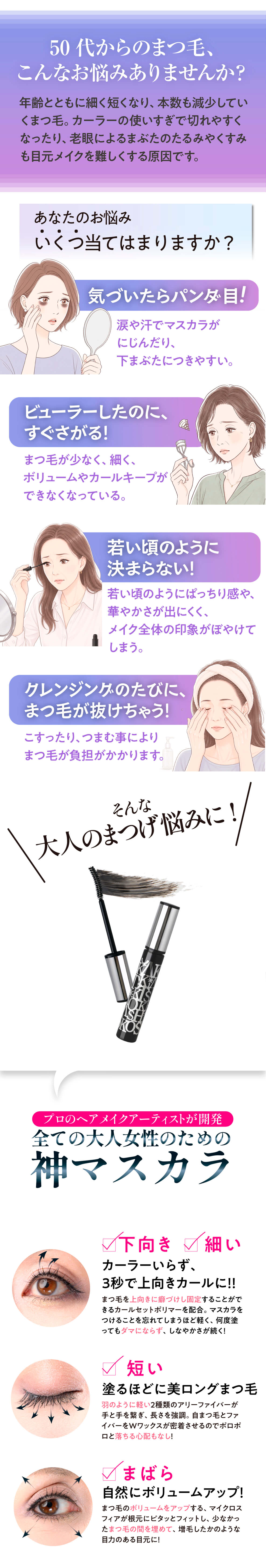 50代からのまつ毛、 こんなお悩みありませんか?
年納とともに細く短くなり、本数も減少していくまつ毛、カーラーの使いすぎで切れやすくなったり、老頼にふるまぶたのたるみやくすみも目元メイクを難しくする原因です。
あなたのお悩み
いくつ当てはまりますか?
気づいたらパンチ目!
涙や汗でマスカラがにじんだり、 下まぶたにつきやすい。
ビューラーしたのに、 すぐさがる!
まつ毛が少なく、細く、 ボリュームやカールキープができなくなっている。
若い頃のように決まらない!
「若い頃のようにばっちり落や、 華やかさが出にくく。
メイク全体の印がぼやけてしまう
グレンジングのたびに、 まつ毛が抜けちゃう!
こすったり、つすむ事によりまつ毛が負担がかかります。
そんな大人のまつげ悩みに!!
プロロヘアメイクアーティストが開
全ての大人女性のための神マスカラ
下向き細い
カーラーいらず。 3秒で上向きカールに!!
短い
塗るほどに美ロングまつ毛
アーファイハード
まばら
自然にボリュームアップ!
